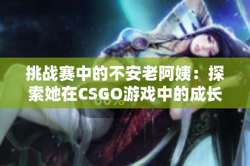 挑戰(zhàn)賽中的不安老阿姨：探索她在CSGO游戲中的成長與冒險