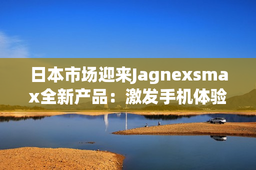 日本市場迎來Jagnexsmax全新產(chǎn)品：激發(fā)手機體驗的革新之作