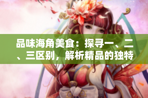 品味海角美食：探尋一、二、三區(qū)別，解析精品的獨特之處