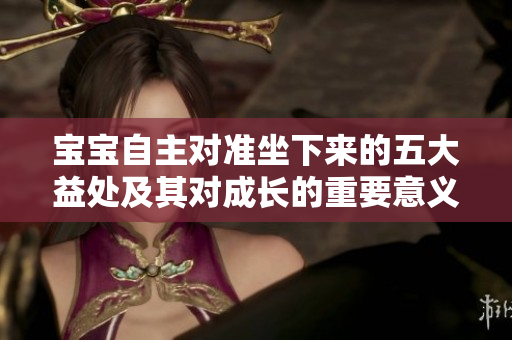 寶寶自主對(duì)準(zhǔn)坐下來(lái)的五大益處及其對(duì)成長(zhǎng)的重要意義