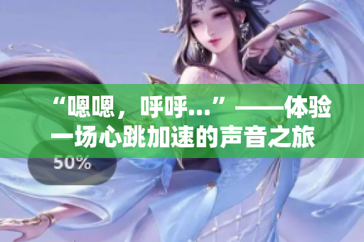 “嗯嗯，呼呼...”——體驗(yàn)一場心跳加速的聲音之旅