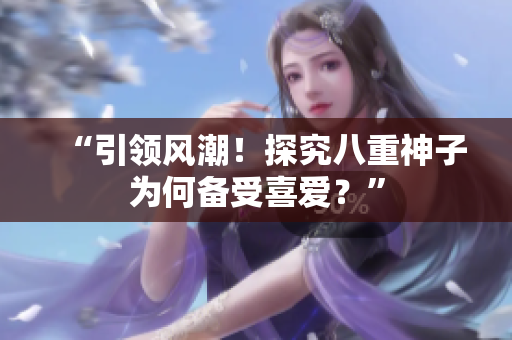 “引領(lǐng)風(fēng)潮！探究八重神子為何備受喜愛？”