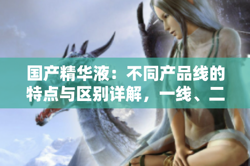 國(guó)產(chǎn)精華液:不同產(chǎn)品線的特點(diǎn)與區(qū)別詳解,一線、二線、三線有何異同? 國(guó)產(chǎn)精華液:不同產(chǎn)品線的特點(diǎn)與區(qū)別詳解,一線、二線、三線有何異同?