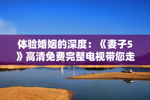 體驗婚姻的深度：《妻子5》高清免費完整電視帶您走進家庭的微妙世界