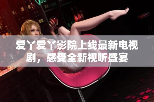 愛(ài)丫愛(ài)丫影院上線最新電視劇,感受全新視聽(tīng)盛宴 愛(ài)丫愛(ài)丫影院上線最新電視劇,感受全新視聽(tīng)盛宴