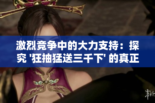 激烈競爭中的大力支持：探究 '狂抽猛送三千下' 的真正含義