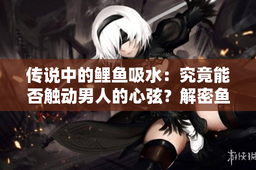 傳說中的鯉魚吸水：究竟能否觸動(dòng)男人的心弦？解密魚兒傳奇的神奇魅力！