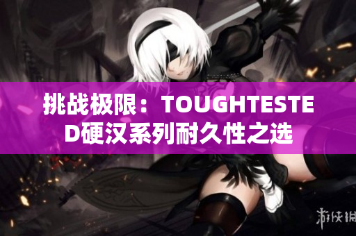 挑戰(zhàn)極限：TOUGHTESTED硬漢系列耐久性之選