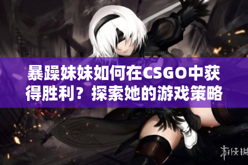 暴躁妹妹如何在CSGO中獲得勝利？探索她的游戲策略和技巧！