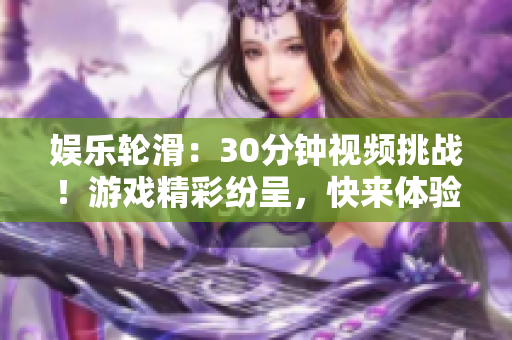 娛樂輪滑：30分鐘視頻挑戰(zhàn)！游戲精彩紛呈，快來體驗(yàn)輪滑的樂趣！