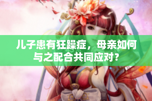 兒子患有狂躁癥，母親如何與之配合共同應(yīng)對？