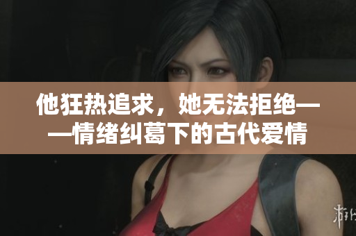 他狂熱追求，她無法拒絕——情緒糾葛下的古代愛情