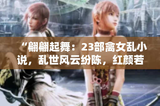 “翩翩起舞：23部禽女亂小說，亂世風(fēng)云紛陳，紅顏若夢難辨真假”