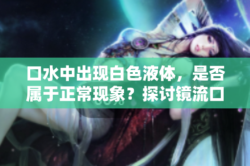 口水中出現(xiàn)白色液體，是否屬于正?，F(xiàn)象？探討鏡流口水的可能性