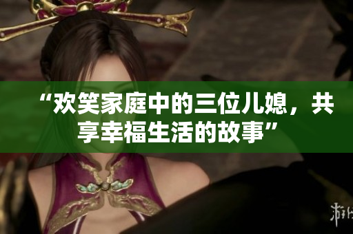 “歡笑家庭中的三位兒媳，共享幸福生活的故事”