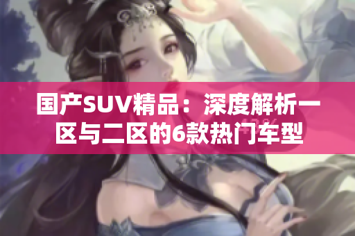國產(chǎn)SUV精品：深度解析一區(qū)與二區(qū)的6款熱門車型