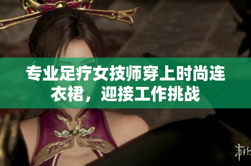 專業(yè)足療女技師穿上時尚連衣裙，迎接工作挑戰(zhàn)