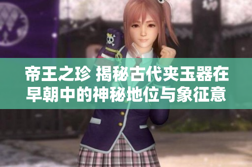 帝王之珍 揭秘古代夾玉器在早朝中的神秘地位與象征意義