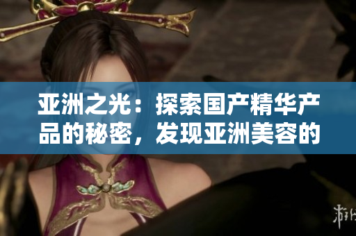 亞洲之光：探索國(guó)產(chǎn)精華產(chǎn)品的秘密，發(fā)現(xiàn)亞洲美容的獨(dú)特魅力