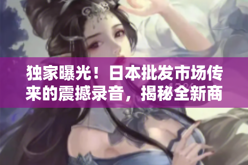 獨(dú)家曝光！日本批發(fā)市場(chǎng)傳來的震撼錄音，揭秘全新商機(jī)！
