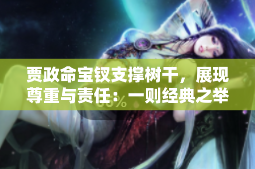 賈政命寶釵支撐樹干，展現(xiàn)尊重與責任：一則經(jīng)典之舉體現(xiàn)家族情懷