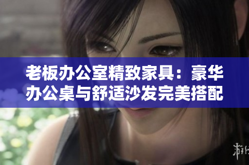 老板辦公室精致家具：豪華辦公桌與舒適沙發(fā)完美搭配