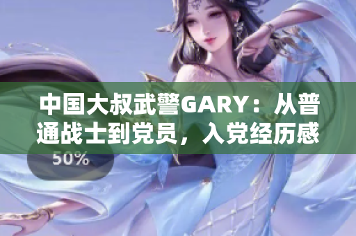 中國大叔武警GARY：從普通戰(zhàn)士到黨員，入黨經(jīng)歷感人至深