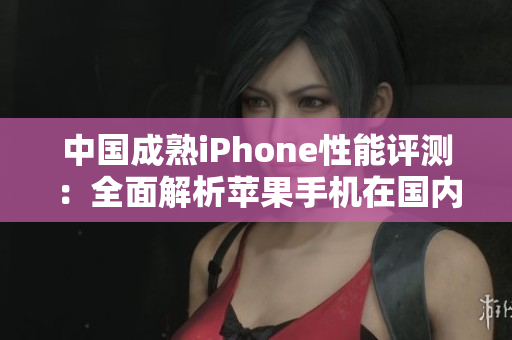中國成熟iPhone性能評測：全面解析蘋果手機(jī)在國內(nèi)市場的表現(xiàn)