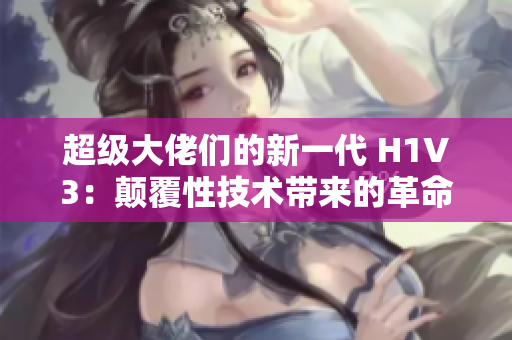 超級大佬們的新一代 H1V3：顛覆性技術(shù)帶來的革命性變革