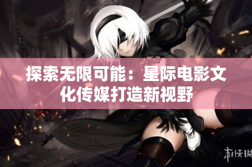 探索無限可能：星際電影文化傳媒打造新視野
