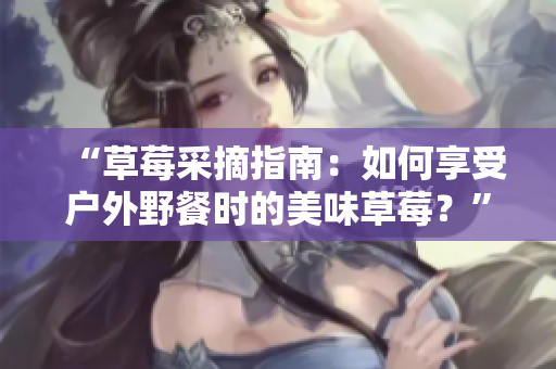 “草莓采摘指南：如何享受戶外野餐時(shí)的美味草莓？”