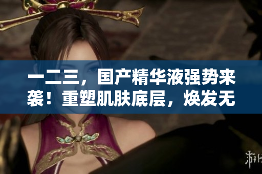 一二三，國產(chǎn)精華液強勢來襲！重塑肌膚底層，煥發(fā)無限活力！