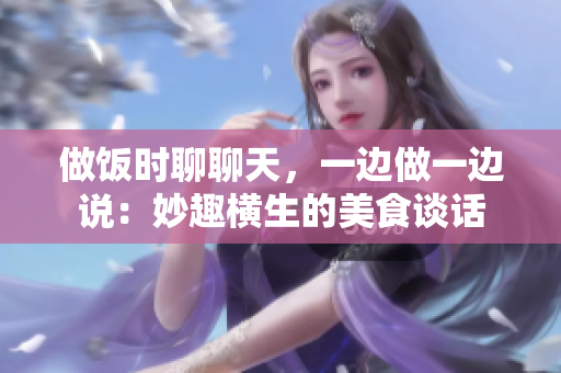 做飯時(shí)聊聊天,一邊做一邊說(shuō):妙趣橫生的美食談話 做飯時(shí)聊聊天,一邊做一邊說(shuō):妙趣橫生的美食談話
