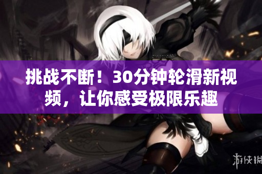 挑戰(zhàn)不斷！30分鐘輪滑新視頻，讓你感受極限樂(lè)趣