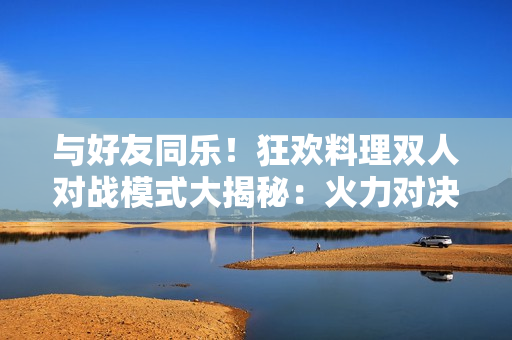 與好友同樂！狂歡料理雙人對(duì)戰(zhàn)模式大揭秘：火力對(duì)決、烹飪PK全攻略