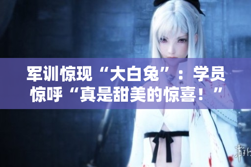 軍訓(xùn)驚現(xiàn)“大白兔”：學(xué)員驚呼“真是甜美的驚喜！”