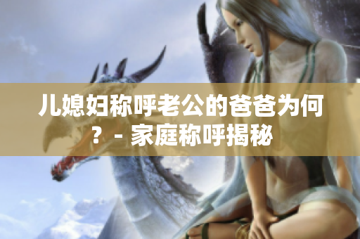 兒媳婦稱呼老公的爸爸為何？- 家庭稱呼揭秘