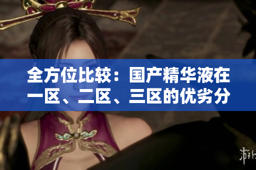 全方位比較：國產(chǎn)精華液在一區(qū)、二區(qū)、三區(qū)的優(yōu)劣分析