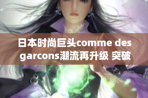 日本時(shí)尚巨頭comme des garcons潮流再升級(jí) 突破傳統(tǒng)極致時(shí)尚