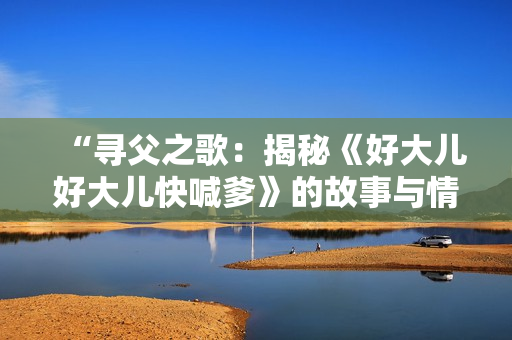 “尋父之歌：揭秘《好大兒好大兒快喊爹》的故事與情感”