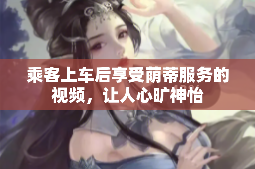 乘客上車后享受蔭蒂服務(wù)的視頻，讓人心曠神怡