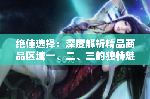 絕佳選擇：深度解析精品商品區(qū)域一、二、三的獨(dú)特魅力