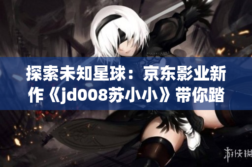 探索未知星球：京東影業(yè)新作《jd008蘇小小》帶你踏上奇幻之旅
