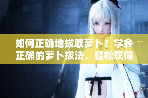 如何正確地拔取蘿卜？學(xué)會(huì)正確的蘿卜拔法，輕松獲得完整的蘿卜收獲