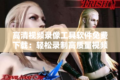 高清視頻錄像工具軟件免費下載:輕松錄制高質量視頻 高清視頻錄像工具軟件免費下載:輕松錄制高質量視頻