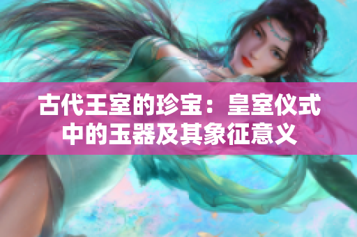 古代王室的珍寶：皇室儀式中的玉器及其象征意義
