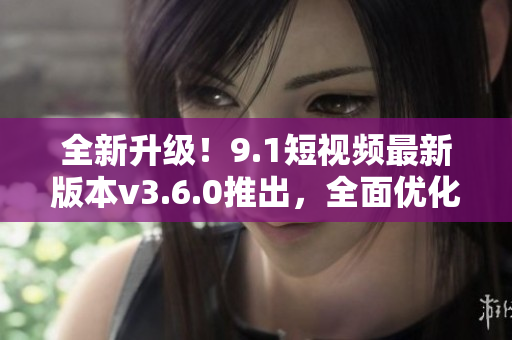 全新升級！9.1短視頻最新版本v3.6.0推出，全面優(yōu)化改進！