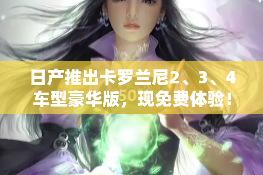 日產(chǎn)推出卡羅蘭尼2、3、4車型豪華版，現(xiàn)免費(fèi)體驗(yàn)！