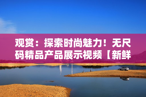 觀賞：探索時尚魅力！無尺碼精品產(chǎn)品展示視頻【新鮮上線】