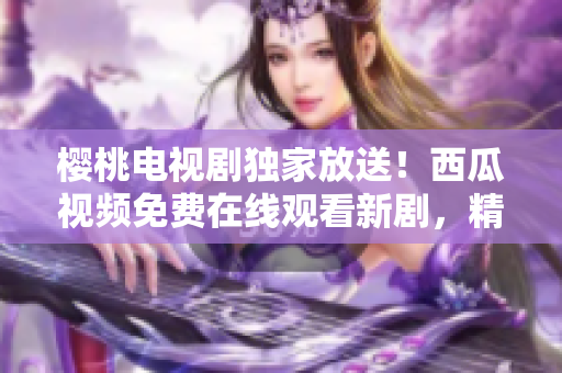 櫻桃電視劇獨(dú)家放送！西瓜視頻免費(fèi)在線觀看新劇，精彩內(nèi)容盡在其中